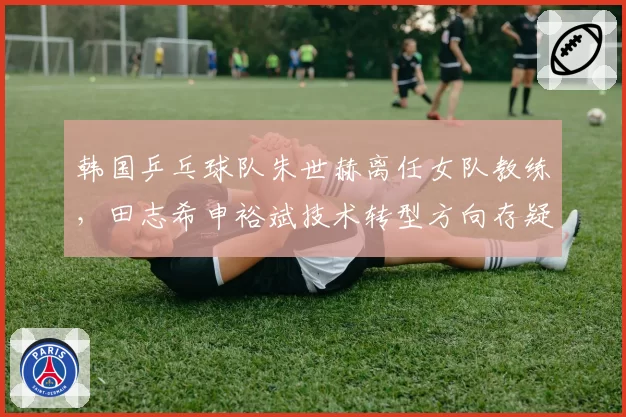 韩国乒乓球队朱世赫离任女队教练，田志希申裕斌技术转型方向存疑？