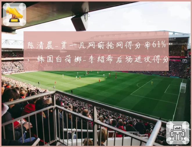 陈清晨_贾一凡网前抢网得分率61%，韩国白荷娜_李绍希后场进攻得分率55%战术博弈