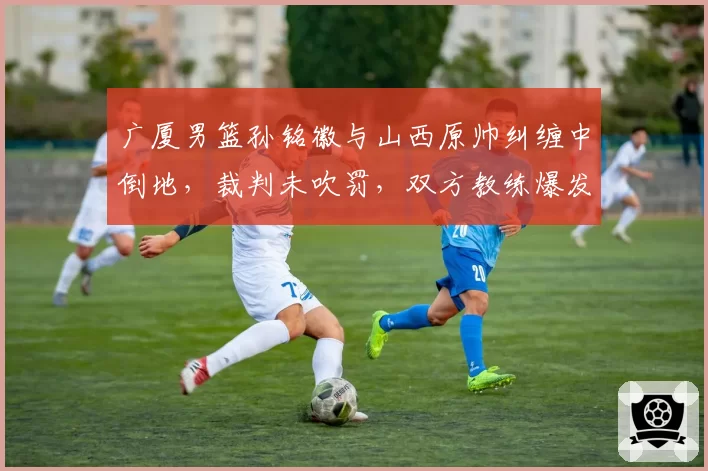 广厦男篮孙铭徽与山西原帅纠缠中倒地，裁判未吹罚，双方教练爆发争吵，未来冲突隐患何在？