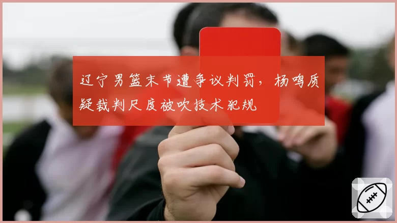 辽宁男篮末节遭争议判罚，杨鸣质疑裁判尺度被吹技术犯规