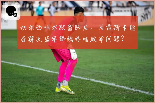 切尔西帕尔默留队后,马雷斯卡能否解决蓝军锋线终结效率问题?