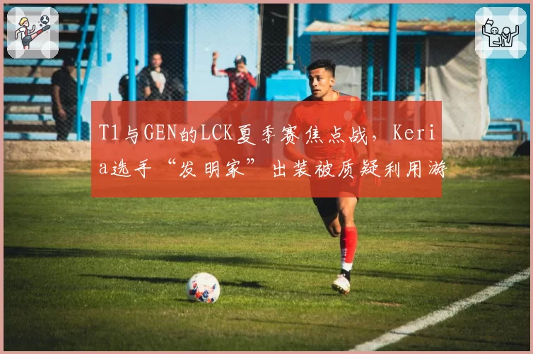 T1与GEN的LCK夏季赛焦点战,Keria选手“发明家”出装被质疑利用游戏漏洞