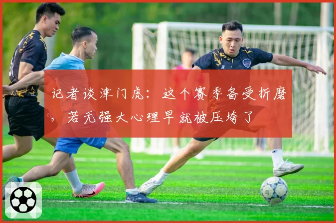 记者谈津门虎:这个赛季备受折磨,若无强大心理早就被压垮了