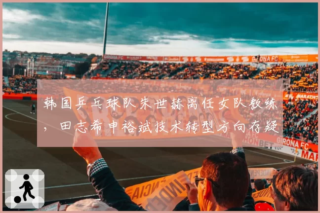 韩国乒乓球队朱世赫离任女队教练,田志希申裕斌技术转型方向存疑?