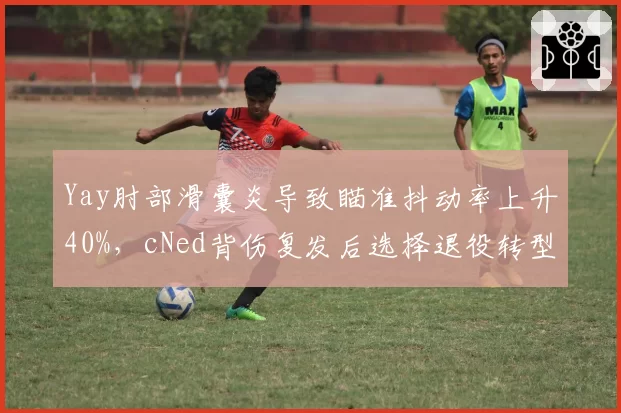 Yay肘部滑囊炎导致瞄准抖动率上升40%，cNed背伤复发后选择退役转型