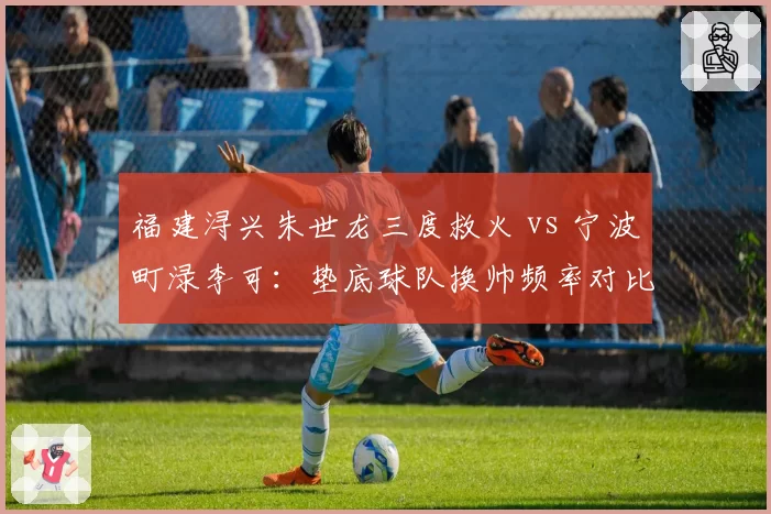 福建浔兴朱世龙三度救火 vs 宁波町渌李可:垫底球队换帅频率对比