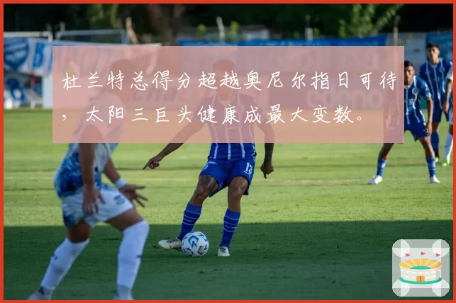 杜兰特总得分超越奥尼尔指日可待，太阳三巨头健康成最大变数。