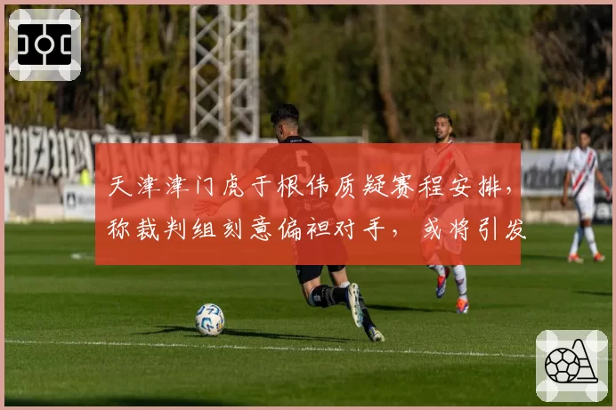天津津门虎于根伟质疑赛程安排，称裁判组刻意偏袒对手，或将引发足协调查