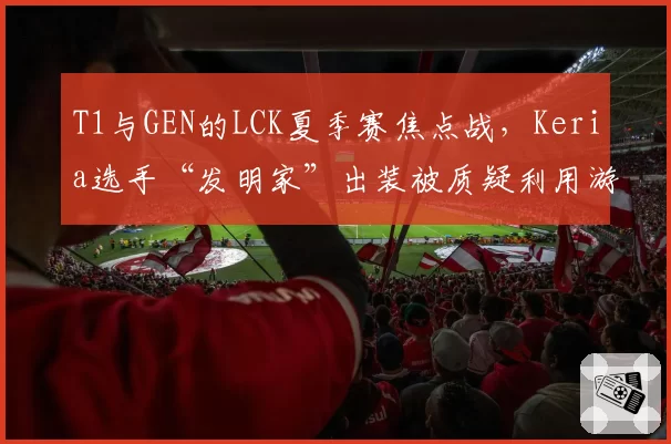 T1与GEN的LCK夏季赛焦点战，Keria选手“发明家”出装被质疑利用游戏漏洞