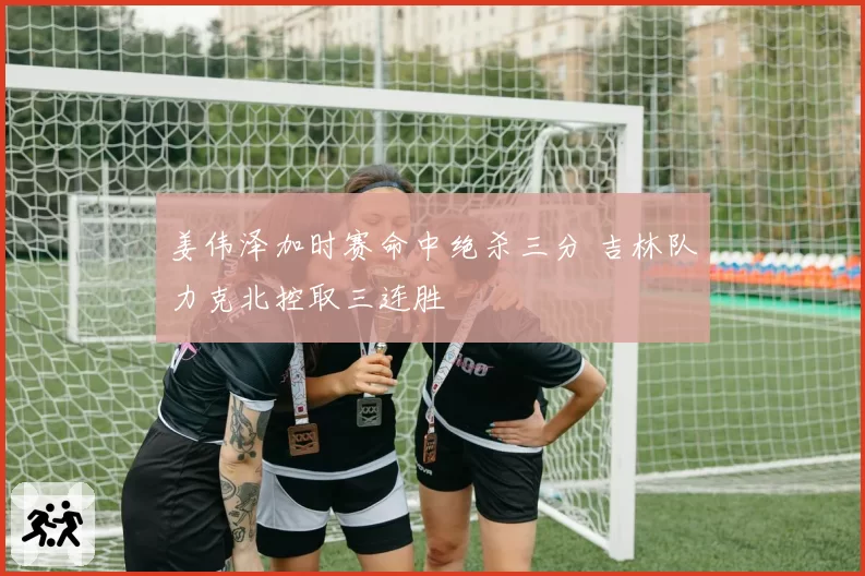 姜伟泽加时赛命中绝杀三分 吉林队力克北控取三连胜