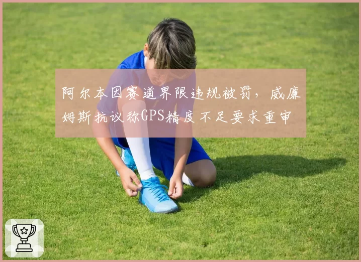 阿尔本因赛道界限违规被罚,威廉姆斯抗议称GPS精度不足要求重审