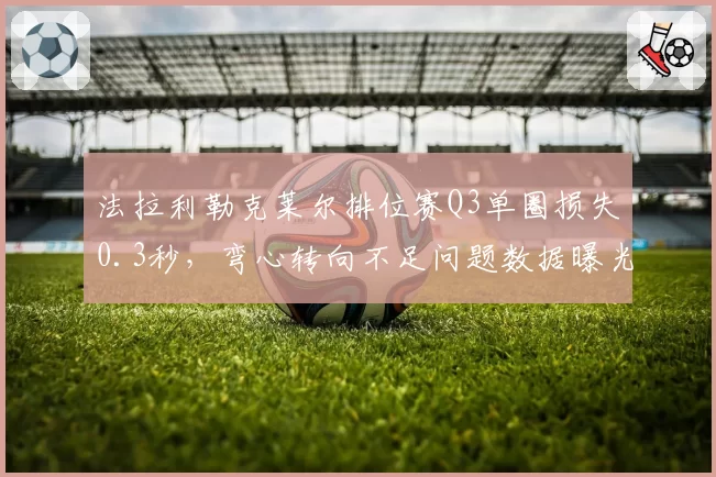 法拉利勒克莱尔排位赛Q3单圈损失0.3秒,弯心转向不足问题数据曝光