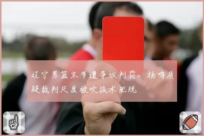 辽宁男篮末节遭争议判罚,杨鸣质疑裁判尺度被吹技术犯规