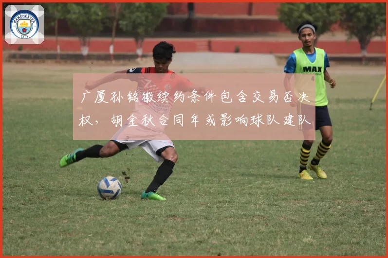 广厦孙铭徽续约条件包含交易否决权，胡金秋合同年或影响球队建队