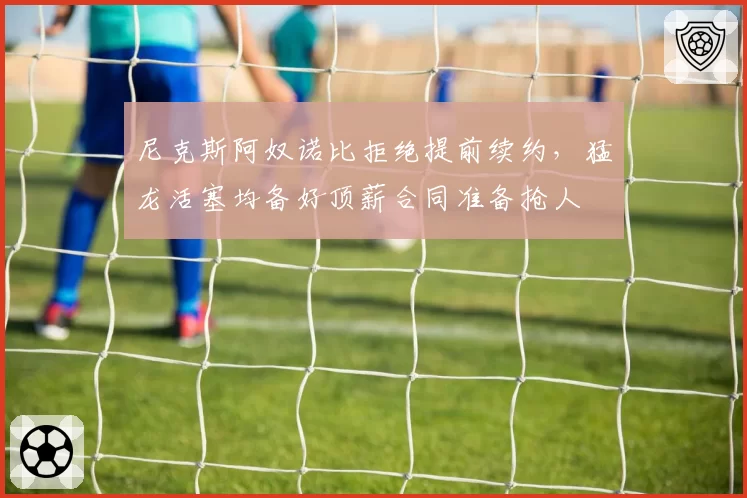 尼克斯阿奴诺比拒绝提前续约,猛龙活塞均备好顶薪合同准备抢人