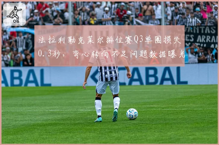 法拉利勒克莱尔排位赛Q3单圈损失0.3秒,弯心转向不足问题数据曝光