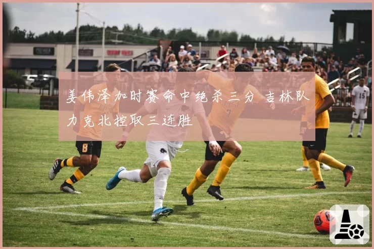 姜伟泽加时赛命中绝杀三分 吉林队力克北控取三连胜