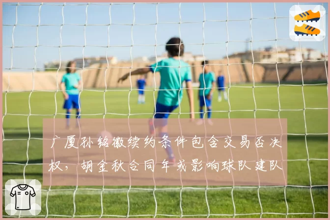 广厦孙铭徽续约条件包含交易否决权，胡金秋合同年或影响球队建队