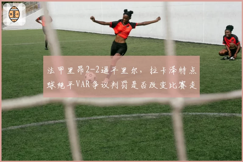法甲里昂2-2逼平里尔，拉卡泽特点球绝平VAR争议判罚是否改变比赛走势？