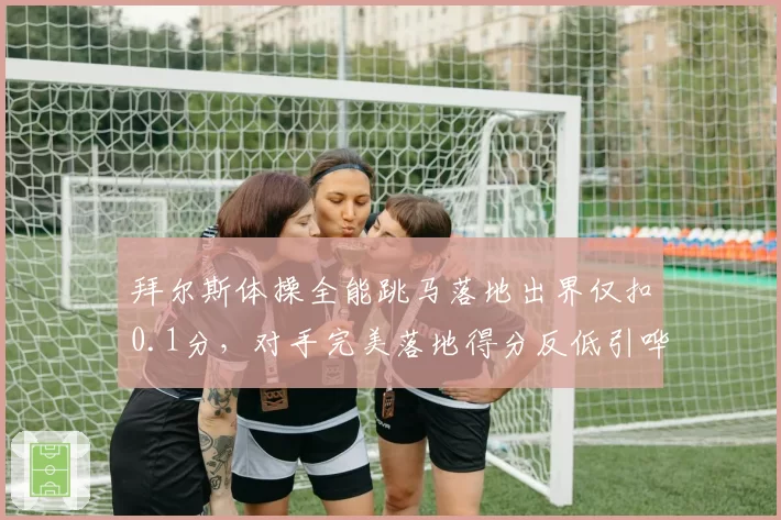 拜尔斯体操全能跳马落地出界仅扣0.1分,对手完美落地得分反低引哗然