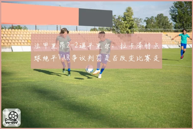 法甲里昂2-2逼平里尔,拉卡泽特点球绝平VAR争议判罚是否改变比赛走势?