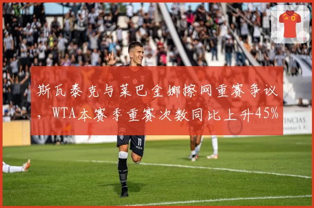 斯瓦泰克与莱巴金娜擦网重赛争议，WTA本赛季重赛次数同比上升45%