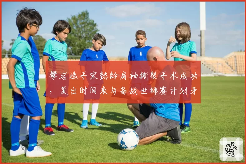 攀岩选手宋懿龄肩袖撕裂手术成功，复出时间表与备战世锦赛计划矛盾