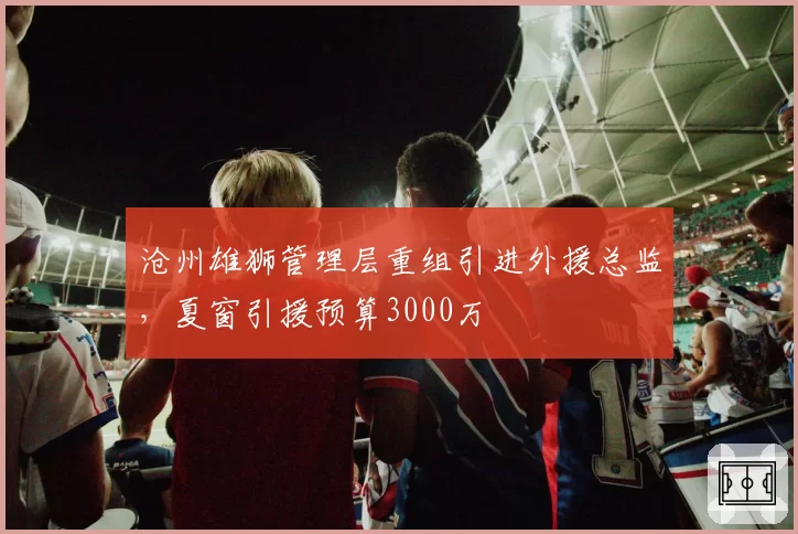 沧州雄狮管理层重组引进外援总监，夏窗引援预算3000万