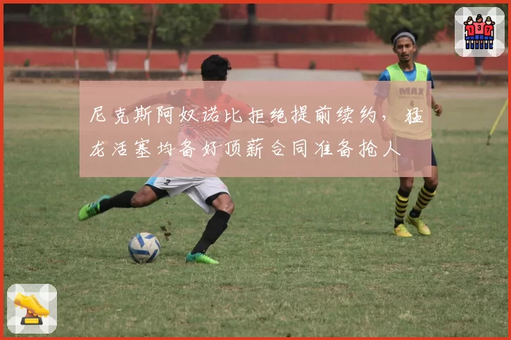 尼克斯阿奴诺比拒绝提前续约,猛龙活塞均备好顶薪合同准备抢人