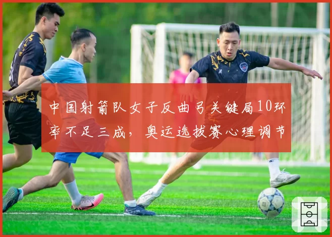 中国射箭队女子反曲弓关键局10环率不足三成,奥运选拔赛心理调节问题突出?