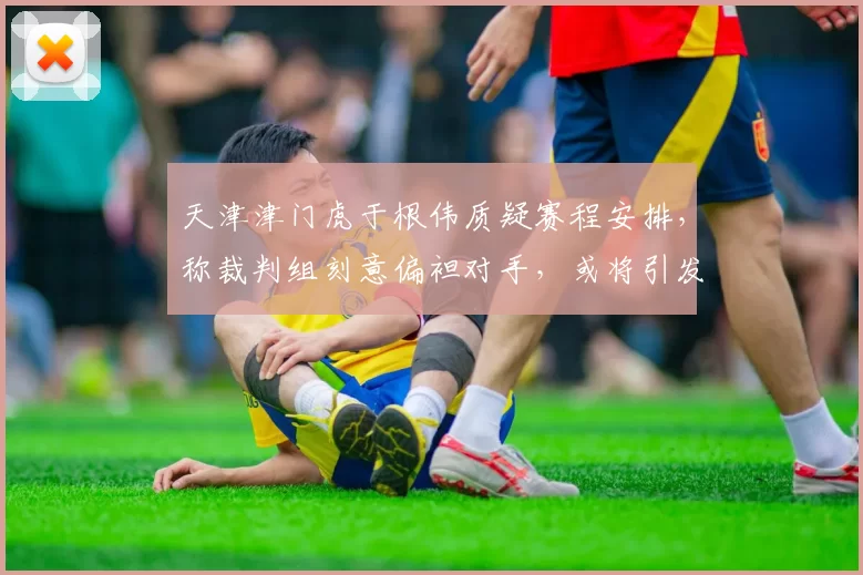 天津津门虎于根伟质疑赛程安排,称裁判组刻意偏袒对手,或将引发足协调查