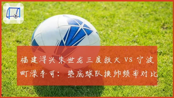 福建浔兴朱世龙三度救火 vs 宁波町渌李可:垫底球队换帅频率对比