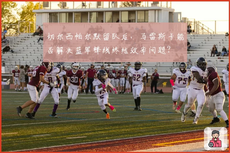 切尔西帕尔默留队后,马雷斯卡能否解决蓝军锋线终结效率问题?