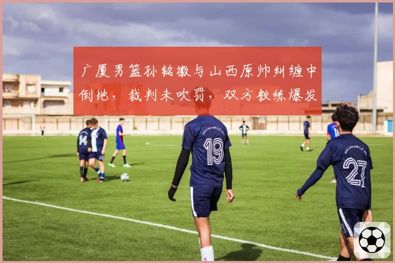 广厦男篮孙铭徽与山西原帅纠缠中倒地,裁判未吹罚,双方教练爆发争吵,未来冲突隐患何在?