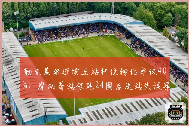 勒克莱尔连续五站杆位转化率仅40%,摩纳哥站领跑24圈后进站失误葬送好局