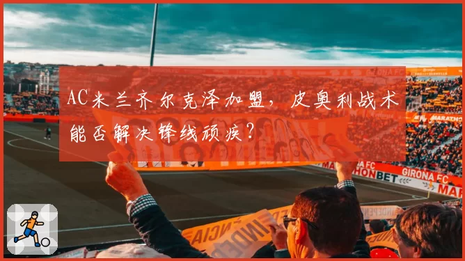 AC米兰齐尔克泽加盟，皮奥利战术能否解决锋线顽疾？